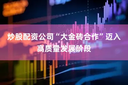 炒股配资公司“大金砖合作”迈入高质量发展阶段