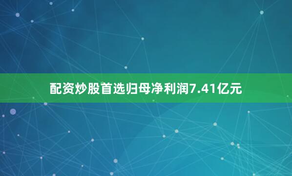 配资炒股首选归母净利润7.41亿元