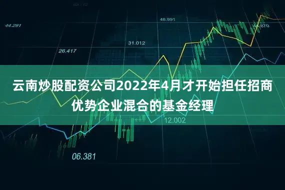 云南炒股配资公司2022年4月才开始担任招商优势企业混合的基金经理