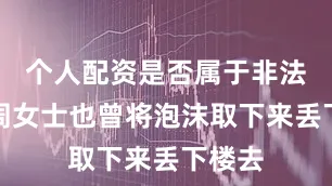个人配资是否属于非法经营周女士也曾将泡沫取下来丢下楼去